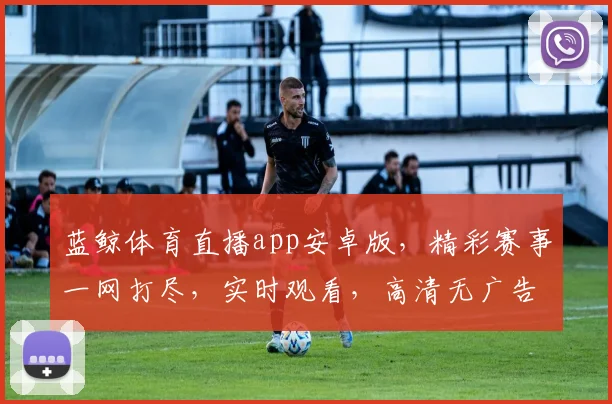 蓝鲸体育直播app安卓版，精彩赛事一网打尽，实时观看，高清无广告，畅享运动盛宴，必备神器