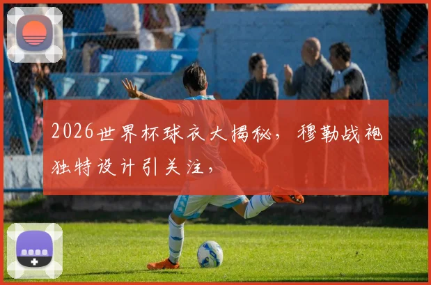 2026世界杯球衣大揭秘，穆勒战袍独特设计引关注，