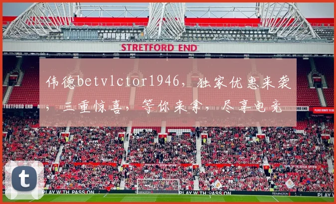 伟德betvlctor1946，独家优惠来袭，三重惊喜，等你来拿，尽享电竞乐趣，赢取丰厚回报