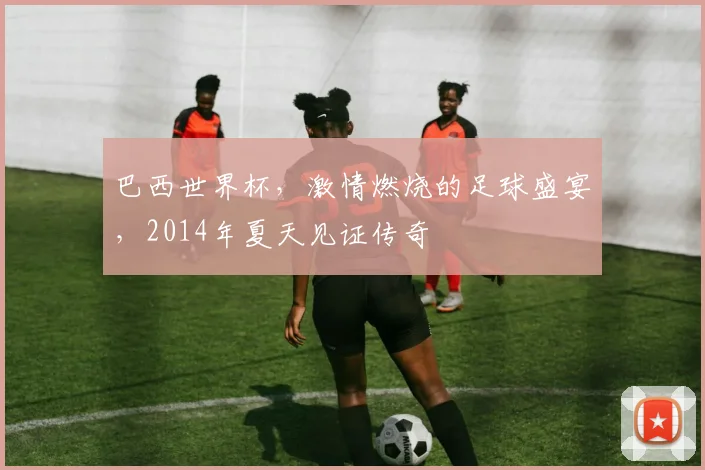 巴西世界杯，激情燃烧的足球盛宴，2014年夏天见证传奇
