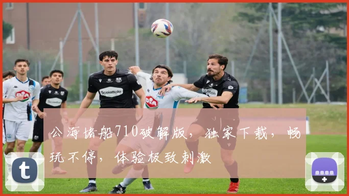 公海堵船710破解版，独家下载，畅玩不停，体验极致刺激