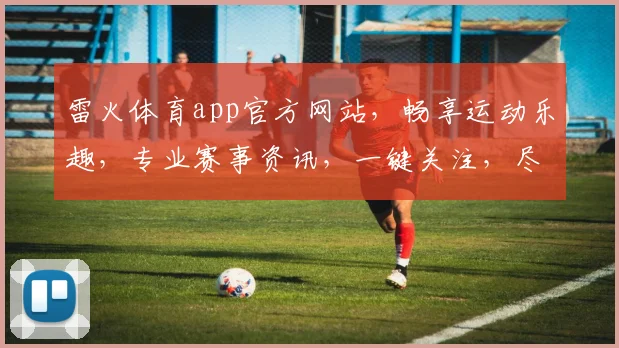 雷火体育app官方网站，畅享运动乐趣，专业赛事资讯，一键关注，尽在雷火体育