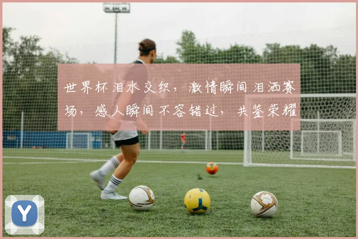 世界杯泪水交织，激情瞬间泪洒赛场，感人瞬间不容错过，共鉴荣耀与泪水