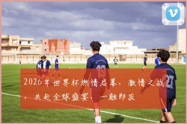 2026年世界杯燃情启幕，激情之战，共赴全球盛宴，一触即发