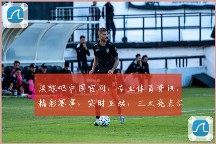 谈球吧中国官网，专业体育资讯，精彩赛事，实时互动，三大亮点汇聚一网